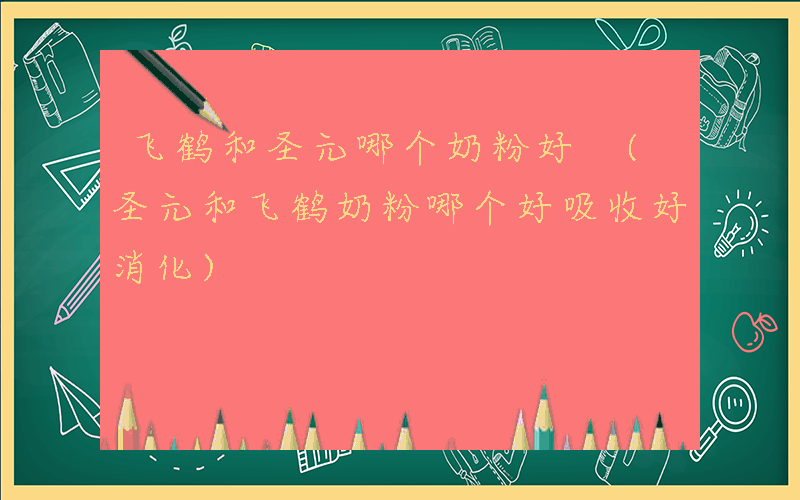 飞鹤和圣元哪个奶粉好 (圣元和飞鹤奶粉哪个好吸收好消化)